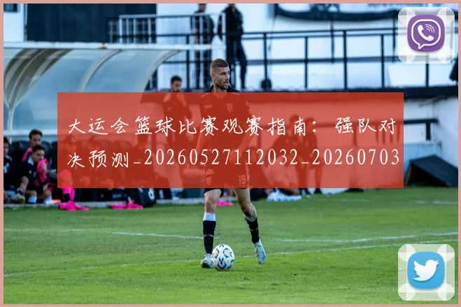 大运会篮球比赛观赛指南：强队对决预测_20260527112032_20260703225651