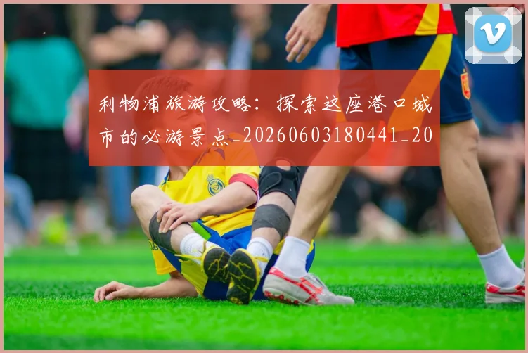 利物浦旅游攻略:探索这座港口城市的必游景点_20260603180441_20260703220246