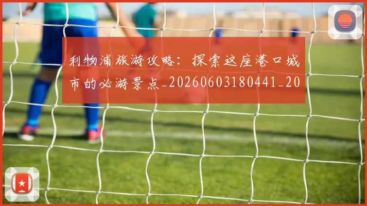 利物浦旅游攻略：探索这座港口城市的必游景点_20260603180441_20260703220246