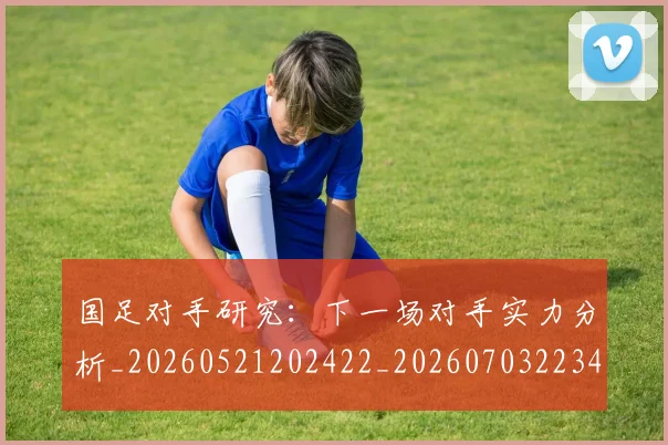 国足对手研究：下一场对手实力分析_20260521202422_20260703223437