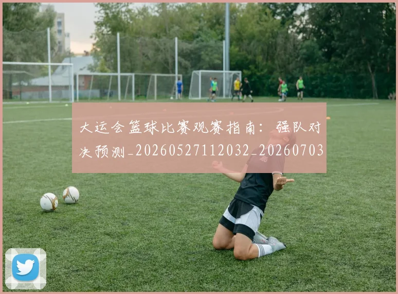 大运会篮球比赛观赛指南:强队对决预测_20260527112032_20260703225651