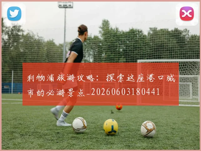 利物浦旅游攻略:探索这座港口城市的必游景点_20260603180441